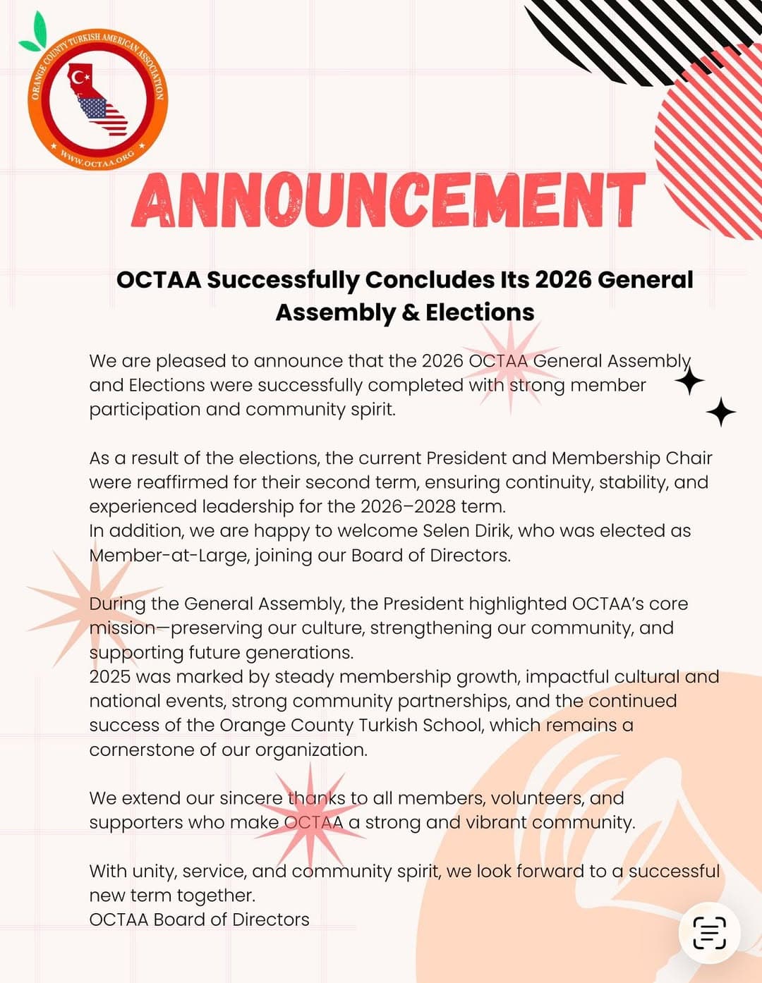 OCTAA Successfully Concludes Its 2026 General Assembly & Elections

We are pleased to announce that the 2026 OCTAA General Assembly and Elections were successfully completed with strong member participation and community spirit.

As a result of the elections, the current President and Membership Chair were reaffirmed for their second term, ensuring continuity, stability, and experienced leadership for the 2026–2028 term.
In addition, we are happy to welcome Selen Dirik, who was elected as Member-at-Large, joining our Board of Directors.

During the General Assembly, the President highlighted OCTAA’s core mission—preserving our culture, strengthening our community, and supporting future generations.
2025 was marked by steady membership growth, impactful cultural and national events, strong community partnerships, and the continued success of the Orange County Turkish School, which remains a cornerstone of our organization.

We extend our sincere thanks to all members, volunteers, and supporters who make OCTAA a strong and vibrant community.

With unity, service, and community spirit, we look forward to a successful new term together.
OCTAA Board of Directors